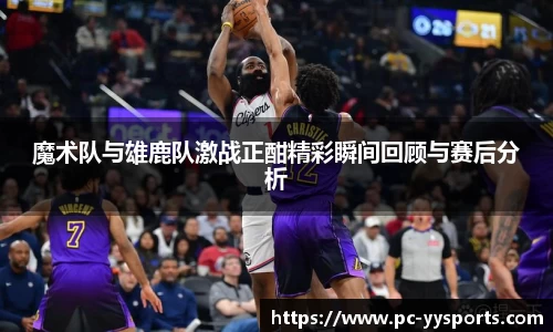 魔术队与雄鹿队激战正酣精彩瞬间回顾与赛后分析